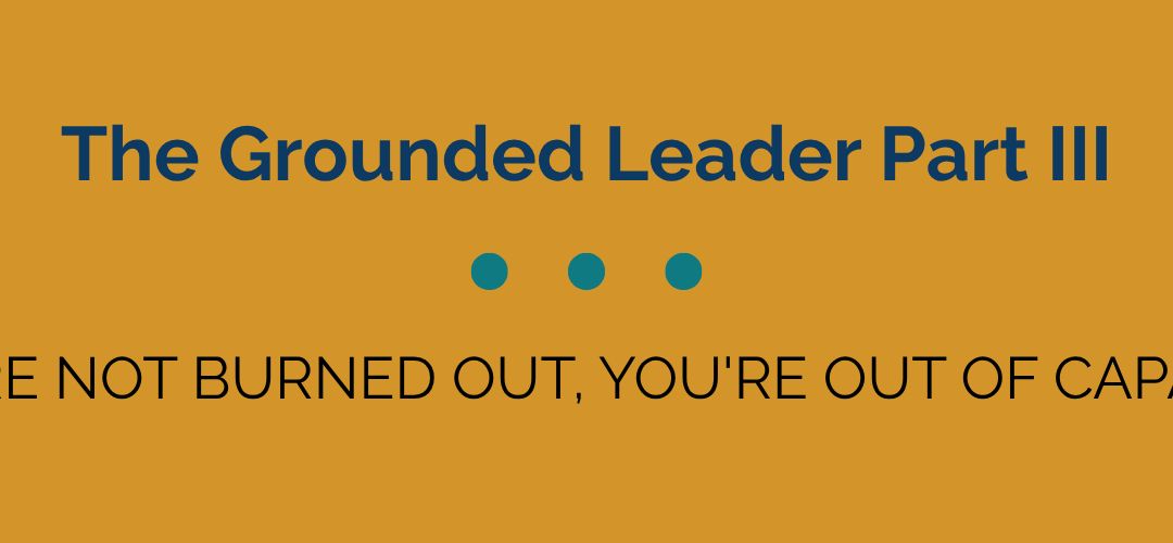 The Grounded Leader Part III: You’re Not Burned Out, You’re Out of Capacity.